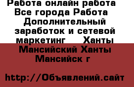 Работа онлайн работа - Все города Работа » Дополнительный заработок и сетевой маркетинг   . Ханты-Мансийский,Ханты-Мансийск г.